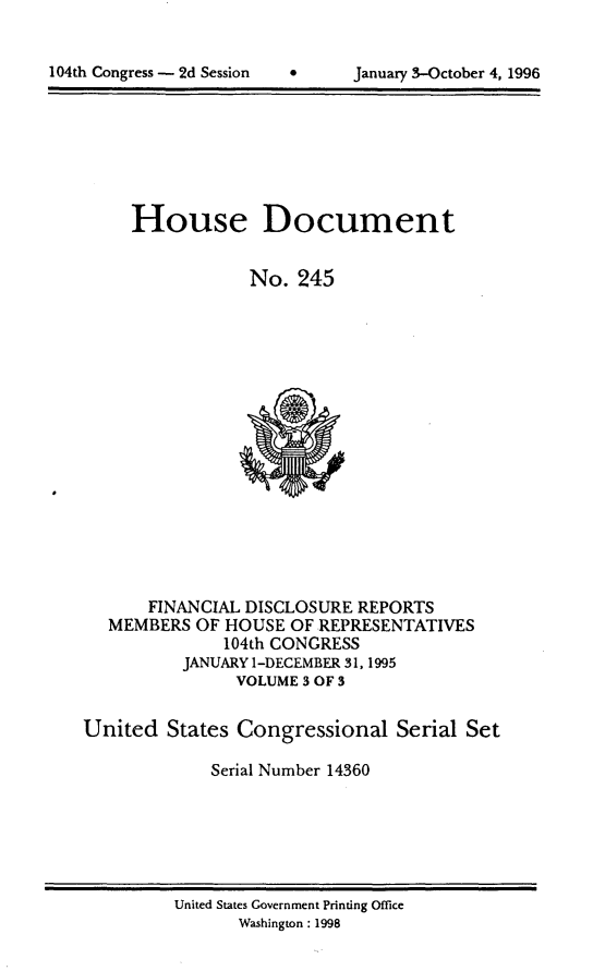 handle is hein.usccsset/usconset21804 and id is 1 raw text is: 


*     January 3-October 4, 1996


     House Document


                 No. 245
















       FINANCIAL DISCLOSURE REPORTS
   MEMBERS OF HOUSE  OF REPRESENTATIVES
              104th CONGRESS
          JANUARY 1-DECEMBER 31,1995
               VOLUME 3 OF 3

United  States Congressional   Serial Set

             Serial Number 14360


United States Government Printing Office
      Washington: 1998


104th Congress - 2d Session


