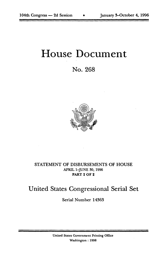 handle is hein.usccsset/usconset21806 and id is 1 raw text is: 


104th Congress - 2d Session           January 3-October 4, 1996


House Document


            No.   268


STATEMENT


OF DISBURSEMENTS  OF HOUSE
APRIL 1-JUNE 30, 1996
    PART 2 OF 2


United   States Congressional Serial Set

              Serial Number 14363


United States Government Printing Office
       Washington : 1998


104th Congress - 2d Session


0      January 3-October 4, 1996


