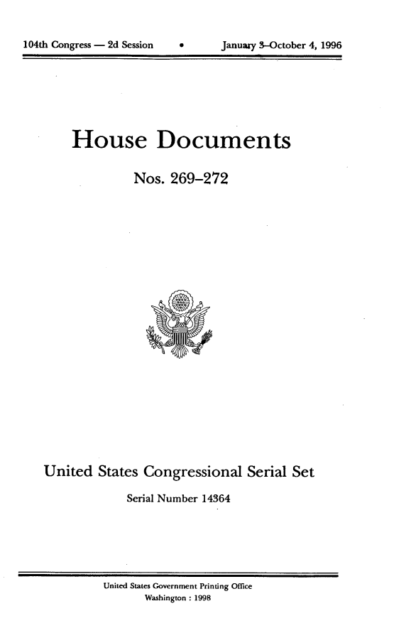 handle is hein.usccsset/usconset21807 and id is 1 raw text is: 



104th Congress - 2d Session      Januaa-y 3-October 4, 1996


     House Documents


               Nos.  269-272


























United   States  Congressional Serial Set

              Serial Number 14364


United States Government Printing Office
       Washington : 1998


104th Congress - 2d Session


0      January 3-October 4, 1996


