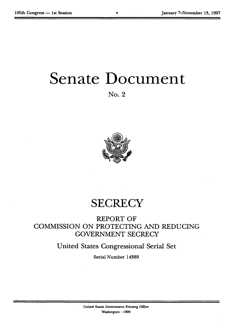 handle is hein.usccsset/usconset21808 and id is 1 raw text is: 

105th Congress - 1st Session  0             January 7-November 13, 1997


Senate Document

                 No. 2


                 SECRECY

                   REPORT   OF
COMMISSION ON PROTECTING AND REDUCING
            GOVERNMENT SECRECY

       United States Congressional Serial Set
                  Serial Number 14389


United States Government Printing Office
     Washington: 1999


105th Congress - 1st Session


January 7-November 13, 1997


0


