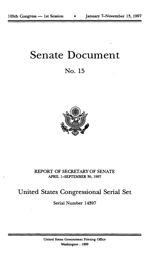 handle is hein.usccsset/usconset21812 and id is 1 raw text is: 


105th Congress - 1st Session        January 7-November 13, 1997


Senate


Document


No.  15


      REPORT   OF SECRETARY OF SENATE
            APRIL 1-SEPTEMBER 30, 1997


United   States  Congressional Serial Set

              Serial Number 14397


United States Government Printing Office
       Washington : 1999


105th Congress - 1st Session


January 7-November 13,1997


