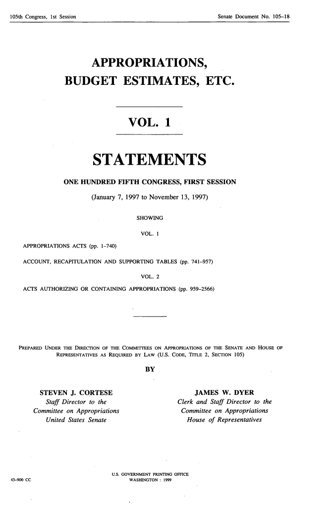 handle is hein.usccsset/usconset21813 and id is 1 raw text is: 
Senate Document No. 105-18


       APPROPRIATIONS,

BUDGET ESTIMATES, ETC.


VOL. 1


        STATEMENTS

ONE  HUNDRED   FIFTH  CONGRESS,  FIRST SESSION

        (January 7, 1997 to November 13, 1997)


                    SHOWING

                    VOL.  1


APPROPRIATIONS ACTS (pp. 1-740)


ACCOUNT, RECAPITULATION AND SUPPORTING TABLES (pp. 741-957)

                                VOL. 2

ACTS AUTHORIZING OR CONTAINING APPROPRIATIONS (pp. 959-2566)


PREPARED UNDER THE DIRECTION OF THE COMMITTEES ON APPROPRIATIONS OF THE SENATE AND HOUSE OF
          REPRESENTATIVES As REQUIRED BY LAW (U.S. CODE, TITLE 2, SECTION 105)

                                   BY


  STEVEN  J. CORTESE
  Staff Director to the
Committee on Appropriations
    United States Senate


     JAMES  W.  DYER
Clerk and Staff Director to the
Committee on Appropriations
   House of Representatives


U.S. GOVERNMENT PRINTING OFFICE
     WASHINGTON : 1999


43-900 CC


105th Congress, Ist Session


