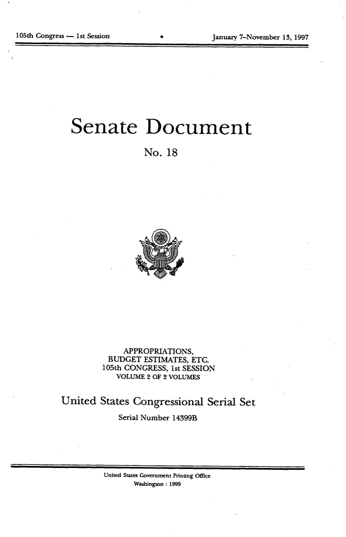 handle is hein.usccsset/usconset21814 and id is 1 raw text is: 


105th Congress - 1st Session


January 7-November 13, 1997


Senate


Document


No.  18


             APPROPRIATIONS,
          BUDGET  ESTIMATES, ETC.
          105th CONGRESS, 1st SESSION
            VOLUME 2 OF 2 VOLUMES


United  States Congressional   Serial Set

            Serial Number 14399B


United States Government Printing Office
      Washington: 1999


*


