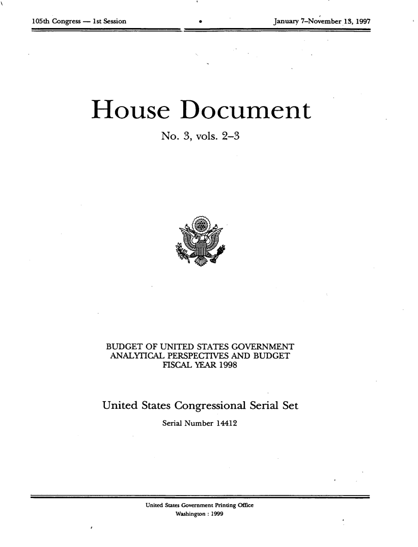 handle is hein.usccsset/usconset21817 and id is 1 raw text is: 

105th Congress - 1st Session                     January 7-November 13, 1997


House Document

              No.  3, vols. 2-3























   BUDGET  OF UNITED STATES GOVERNMENT
   ANALYTICAL  PERSPECTIVES AND  BUDGET
              FISCAL YEAR 1998



  United  States Congressional  Serial Set

              Serial Number 14412


United States Government Printing Office
      Washington: 1999


January 7-No ember. 13, 1997


105th Congress - 1st Session


