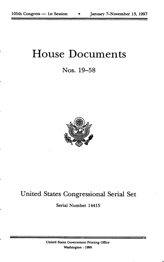 handle is hein.usccsset/usconset21819 and id is 1 raw text is: 

*gSJanuary 7-November 13, 1997


    House Documents


               Nos.  19-58

























United   States Congressional   Serial Set

             Serial Number 14415


United States Government Printing Office
       Washington : 1999


105th Congress - Ist Session


