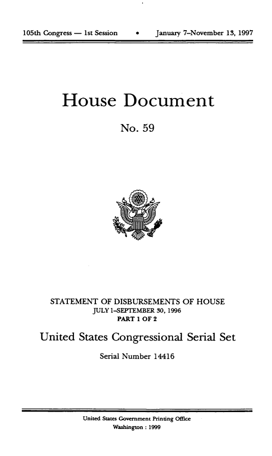 handle is hein.usccsset/usconset21820 and id is 1 raw text is: 



105th Congress - 1st Session   *    Januaiy 7-November 13, 1997


House Document


             No.  59


  STATEMENT   OF DISBURSEMENTS  OF  HOUSE
            JULY 1-SEPTEMBER 30, 1996
                  PART 1 OF 2

United   States Congressional Serial Set

              Serial Number 14416


United States Government Printing Office
       Washington: 1999


January 7-November 13, 1997


105th Congress - Ist Session


