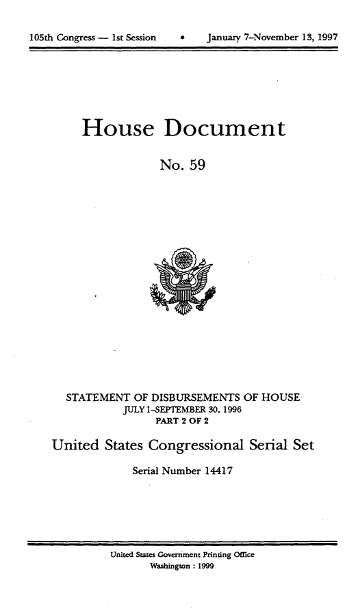 handle is hein.usccsset/usconset21821 and id is 1 raw text is: 



105th Congress - 1st Session   *    Januaiy 7-November 13, 1997


House Document


             No.  59


  STATEMENT   OF DISBURSEMENTS   OF HOUSE
            JULY 1-SEPTEMBER 30, 1996
                  PART 2 OF 2

United   States Congressional Serial Set

              Serial Number 14417


United States Government Printing Office
       Washington: 1999


105th Congress - Ist Session


January 7-Novernber 13,1997


