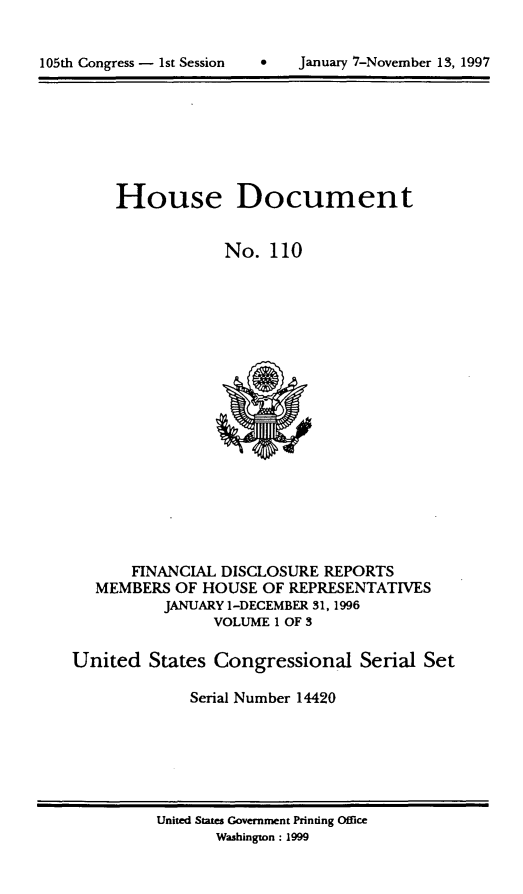 handle is hein.usccsset/usconset21822 and id is 1 raw text is: 



105th Congress - 1st Session        January 7-November 13, 1997


     House Document


                 No.   110



















       FINANCIAL DISCLOSURE  REPORTS
   MEMBERS  OF HOUSE  OF REPRESENTATIVES
          JANUARY 1-DECEMBER 31, 1996
                VOLUME 1 OF 3

United   States Congressional Serial Set

             Serial Number 14420


United States Government Printing Office
       Washington : 1999


0   January 7-Novernber 13, 1997


105th Congress - 1st Session


