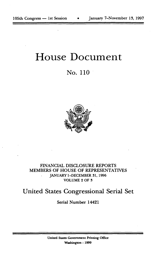 handle is hein.usccsset/usconset21823 and id is 1 raw text is: 



105th Congress - 1st Session   .    Januaiy 7-November 15, 1997


     House Document


                 No.  110



















       FINANCIAL DISCLOSURE  REPORTS
   MEMBERS  OF HOUSE  OF REPRESENTATIVES
          JANUARY 1-DECEMBER 31, 1996
                VOLUME 2 OF 3

United   States Congressional Serial Set

             Serial Number 14421


United States Government Printing Office
       Washington : 1999


105th Congress - 1st Session


January 7-Novernber 13,1997


