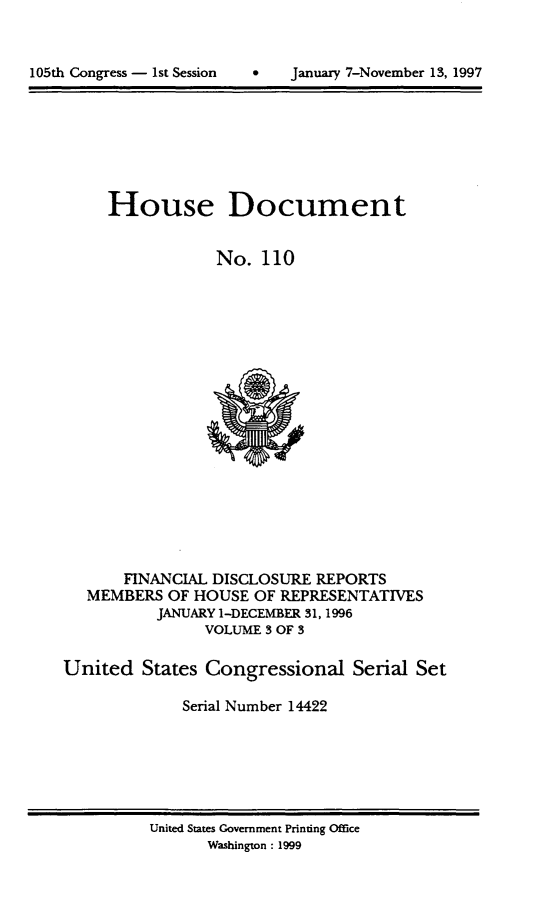 handle is hein.usccsset/usconset21824 and id is 1 raw text is: 




105th Congress - 1st Session   *    Januaxy 7-November 13, 1997


     House Document


                 No.  110




















       FINANCIAL DISCLOSURE  REPORTS
   MEMBERS  OF HOUSE  OF REPRESENTATIVES
           JANUARY 1-DECEMBER 31,1996
                VOLUME 3 OF 3

United   States Congressional Serial Set

             Serial Number 14422


United States Government Printing Office
       Washington : 1999


105th Congress - Ist Session


0   January 7-November 13, 1997


