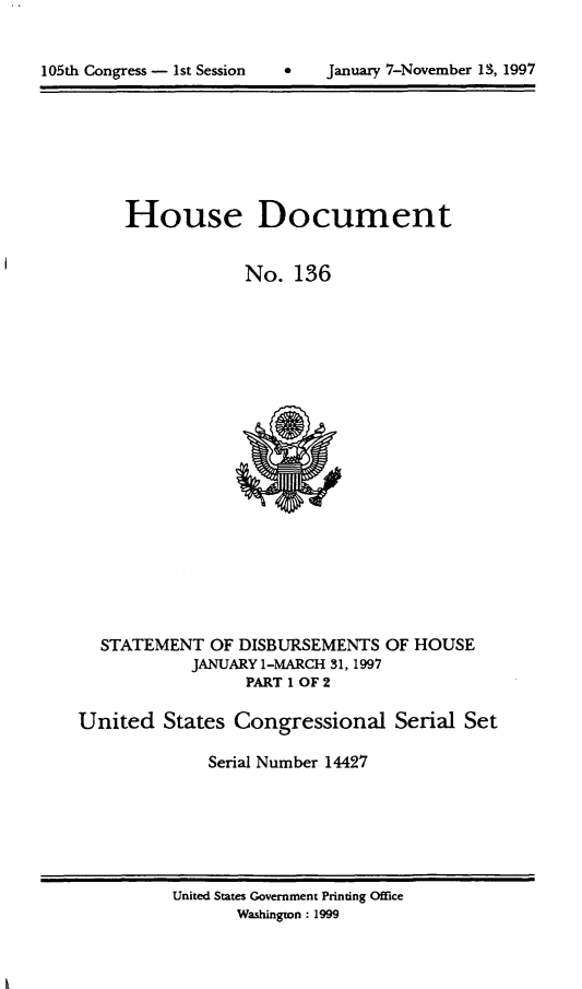 handle is hein.usccsset/usconset21827 and id is 1 raw text is: 



105th Congress - 1st Session         January 7-November 13, 1997


     House Document


                 No.   136





















  STATEMENT   OF DISBURSEMENTS  OF HOUSE
            JANUARY 1-MARCH 31, 1997
                  PART 1 OF 2

United   States Congressional Serial Set

              Serial Number 14427


United States Government Printing Office
       Washington: 1999


January 7-November 13, 1997


105th Congress - Ist Session


