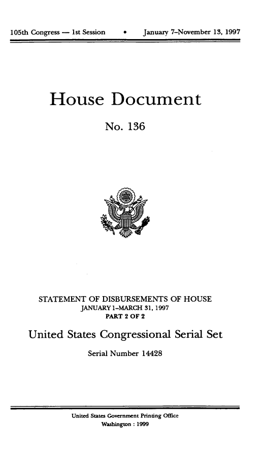 handle is hein.usccsset/usconset21828 and id is 1 raw text is: 



105th Congress - 1st Session        January 7-November 13, 1997


     House Document


                 No.   136






















  STATEMENT   OF DISBURSEMENTS  OF HOUSE
            JANUARY 1-MARCH 31, 1997
                  PART 2 OF 2

United   States Congressional Serial Set

              Serial Number 14428


United States Government Printing Office
       Washington: 1999


105th Congress - Ist Session


January 7-Novernber 13, 1997


