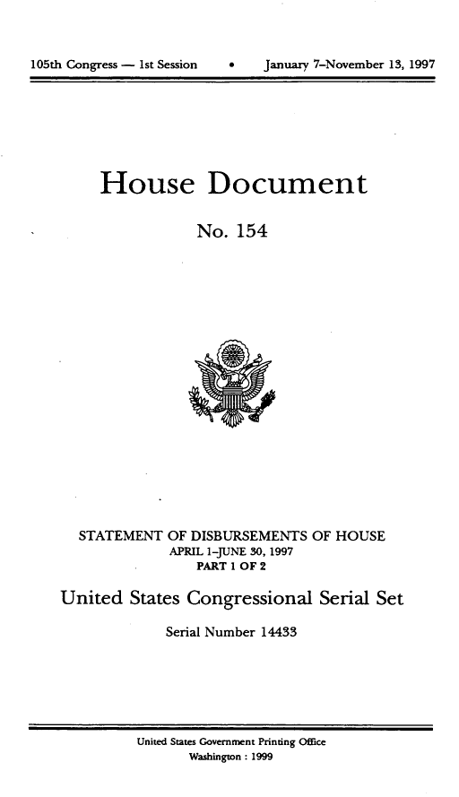 handle is hein.usccsset/usconset21829 and id is 1 raw text is: 




105th Congress - 1st Session         January 7-November 13, 1997


     House Document


                  No.  154






















  STATEMENT   OF DISBURSEMENTS  OF HOUSE
              APRIL 1-JUNE 30, 1997
                  PART I OF 2

United   States Congressional Serial Set

              Serial Number 14433


United States Government Printing Office
       Washington: 1999


January 7-November 13, 1997


105th Congress - 1st Session


