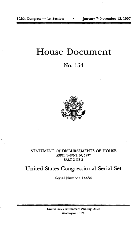 handle is hein.usccsset/usconset21830 and id is 1 raw text is: 




105th Congress - 1st Session         January 7-November 13, 1997


House Document


            No.   154


STATEMENT


OF DISBURSEMENTS
APRIL 1-JUNE 30, 1997
    PART 2 OF 2


OF HOUSE


United   States Congressional Serial Set

              Serial Number 14434


United States Government Printing Office
       Washington : 1999


105th Congress - 1st Session


January 7-November 13, 1997


