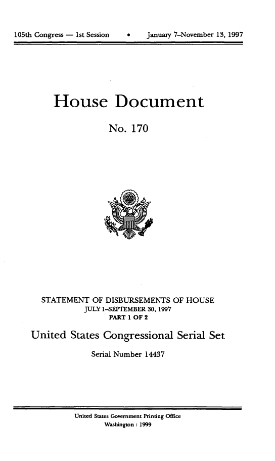 handle is hein.usccsset/usconset21831 and id is 1 raw text is: 




105th Congress - 1st Session         January 7-November 13, 1997


     House Document


                  No.  170





















  STATEMENT   OF DISBURSEMENTS   OF HOUSE
            JULY 1-SEPTEMBER 30, 1997
                  PART I OF 2

United   States  Congressional Serial Set

              Serial Number 14437


United States Government Printing Office
       Washington : 1999


105th Congress - Ist Session


0   January 7-Novernber 13, 1997


