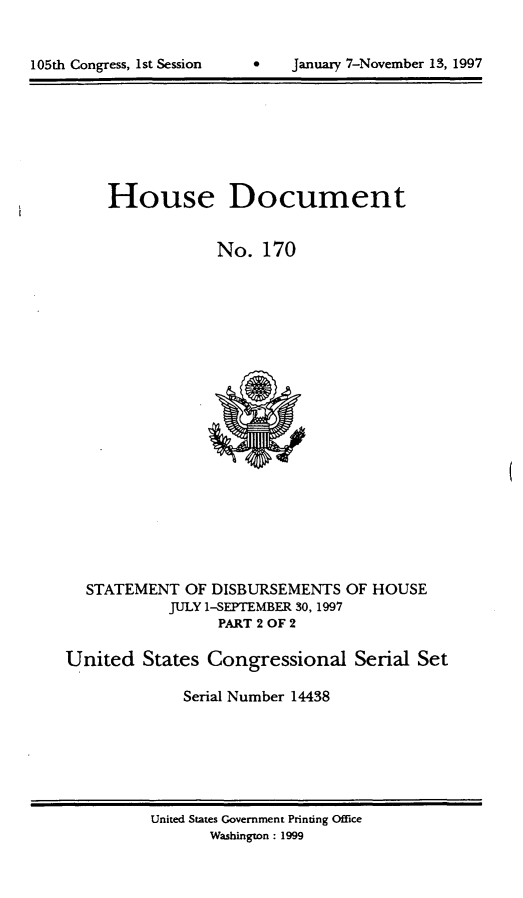 handle is hein.usccsset/usconset21832 and id is 1 raw text is: 



105th Congress, 1st Session         January 7-November 13, 1997


     House Document


                  No.  170





















  STATEMENT   OF DISBURSEMENTS   OF HOUSE
            JULY 1-SEPTEMBER 30, 1997
                  PART 2 OF 2

United   States  Congressional Serial Set

              Serial Number 14438


United States Government Printing Office
       Washington : 1999


0   January 7-Novernber 13, 1997


105th Congress, 1st Session


