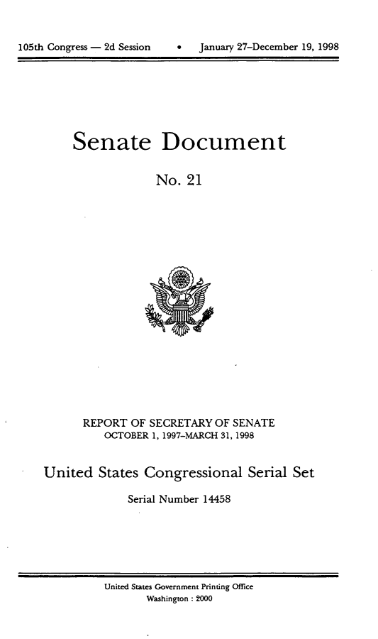 handle is hein.usccsset/usconset21833 and id is 1 raw text is: 



105th Congress - 2d Session          January 27-December 19, 1998


Senate


Document


No.  21


      REPORT  OF SECRETARY  OF SENATE
          OCTOBER 1, 1997-MARCH 31, 1998


United   States  Congressional Serial Set

              Serial Number 14458


United States Government Printing Office
       Washington : 2000


105th Congress - 2d Session


0   January 27-December 19, 1998


