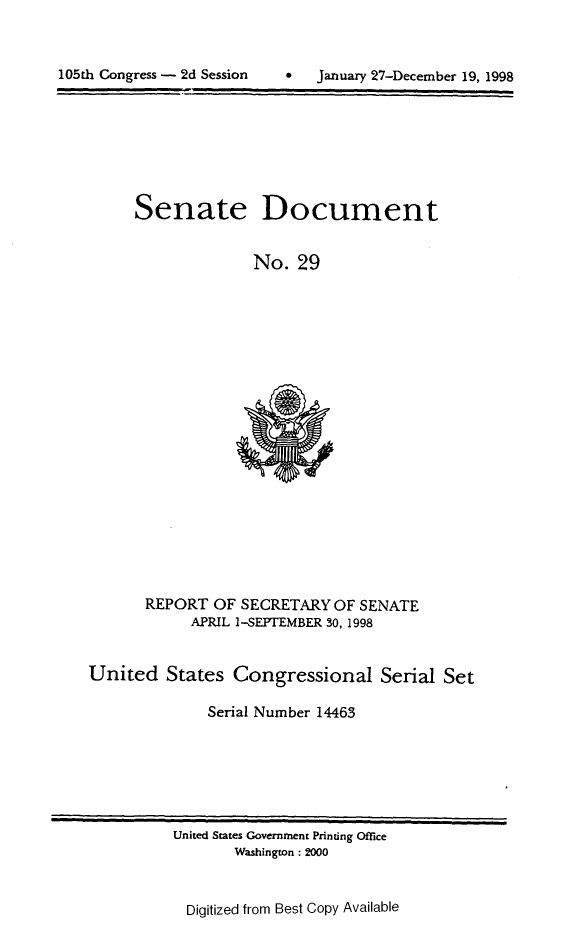 handle is hein.usccsset/usconset21835 and id is 1 raw text is: 


*   January 27-December 19, 1998


Senate


Document


No.  29


       REPORT  OF SECRETARY  OF SENATE
            APRIL 1-SEPTEMBER 30, 1998


United   States  Congressional Serial Set

              Serial Number 14463


United States Government Printing Office
       Washington: 2000


Digitized from Best Copy Available


105th Congress - 2d Session


