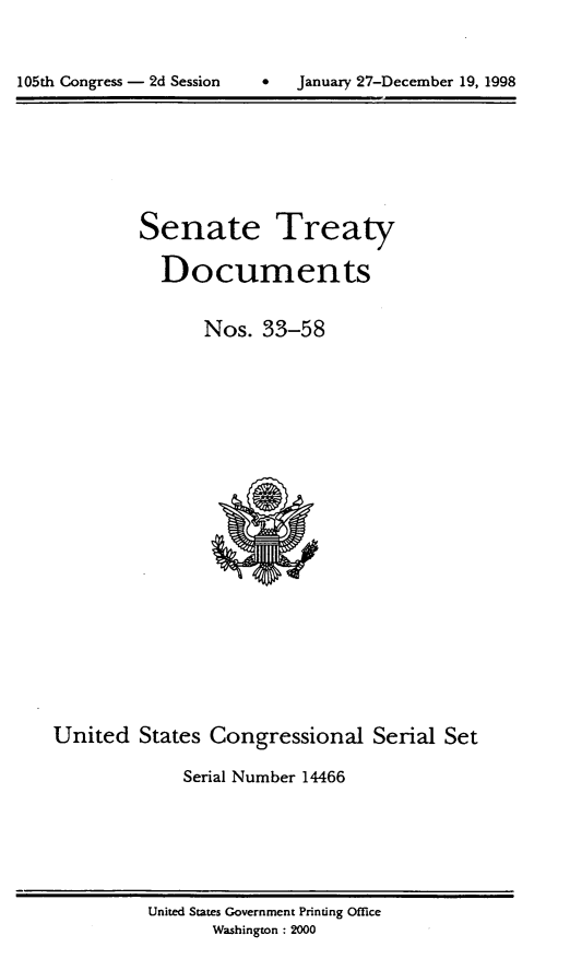 handle is hein.usccsset/usconset21837 and id is 1 raw text is: 




105th Congress - 2d Session         January 27-December 19, 1998


         Senate Treaty

           Documents


                Nos.  33-58






















United   States Congressional Serial Set

             Serial Number 14466


United States Government Printing Office
       Washington : 2000


105th Congress - 2d Session


0   January 27-December 19, 1998


