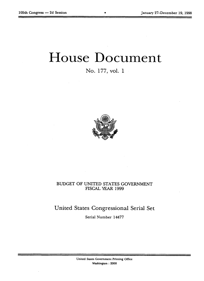 handle is hein.usccsset/usconset21839 and id is 1 raw text is: 


105th Congress - 2d Session        0             January 27-December 19, 1998


House Document

               No.  177, vol. 1


BUDGET  OF


UNITED  STATES GOVERNMENT
FISCAL YEAR 1999


United  States Congressional   Serial Set

            Serial Number 14477


United States Government Printing Office
      Washington: 2000


105th Congress - 2d Session


January 27-December 19, 1998


0


