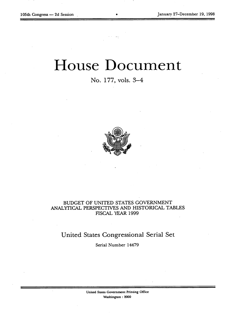handle is hein.usccsset/usconset21840 and id is 1 raw text is: 


105th Congress - 2d Session       0             January 27-December 19, 1998


House Document

              No.  177, vols. 3-4
























    BUDGET  OF UNITED  STATES GOVERNMENT
ANALYTICAL  PERSPECTIVES AND HISTORICAL  TABLES
                FISCAL YEAR 1999



    United  States Congressional  Serial Set

                Serial Number 14479


United States Government Printing Office
      Washington : 2000


January 27-December 19, 1998


105th Congress - 2d Session .


0



