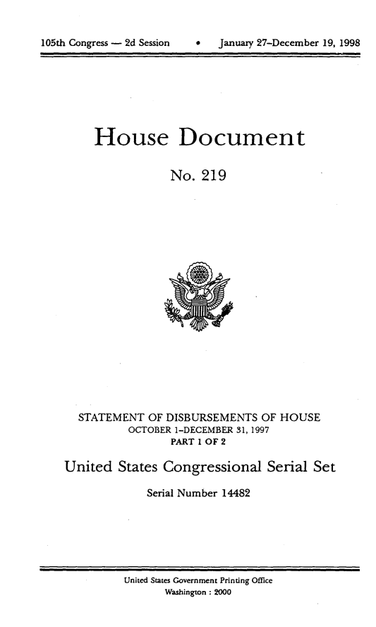 handle is hein.usccsset/usconset21841 and id is 1 raw text is: 


*  January 27-December 19, 1998


     House Document


                 No. 219





















  STATEMENT  OF DISBURSEMENTS  OF HOUSE
          OCTOBER 1-DECEMBER 31, 1997
                 PART 1 OF 2

United  States Congressional Serial Set

             Serial Number 14482


United States Government Printing Office
      Washington : 2000


105th Congress - 2d Session


