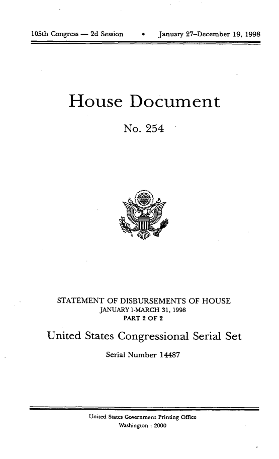 handle is hein.usccsset/usconset21844 and id is 1 raw text is: 


*SJanuary 27-December 19, 1998


House Document


            No.  254


STATEMENT  OF DISBURSEMENTS
         JANUARY 1-MARCH 31, 1998
              PART 2 OF 2


OF HOUSE


United  States Congressional   Serial Set

             Serial Number 14487


United States Government Printing Office
      Washington : 2000


105th Congress - 2d Session


