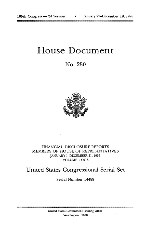 handle is hein.usccsset/usconset21845 and id is 1 raw text is: 



105th Congress - 2d Session         January 27-December 19, 1998


     House Document


                 No.  280



















       FINANCIAL DISCLOSURE  REPORTS
   MEMBERS  OF HOUSE  OF REPRESENTATIVES
          JANUARY 1-DECEMBER 31, 1997
                VOLUME 1 OF 3

United   States Congressional Serial Set

             Serial Number 14489


United States Government Printing Office
       Washington : 2000


105th Congress - 2d Session


January 27-December 19, 1998


