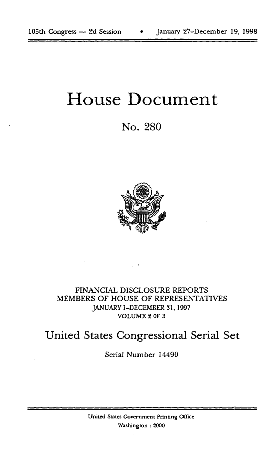 handle is hein.usccsset/usconset21846 and id is 1 raw text is: 



105th Congress - 2d Session          January 27-December 19, 1998


     House Document


                 No.  280




















       FINANCIAL DISCLOSURE REPORTS
   MEMBERS  OF HOUSE OF REPRESENTATIVES
          JANUARY 1-DECEMBER 31, 1997
                VOLUME 2 OF 3

United   States Congressional Serial Set

             Serial Number 14490


United States Government Printing Office
       Washington : 2000


105th Congress - 2d Session


0   January 27-December 19, 1998


