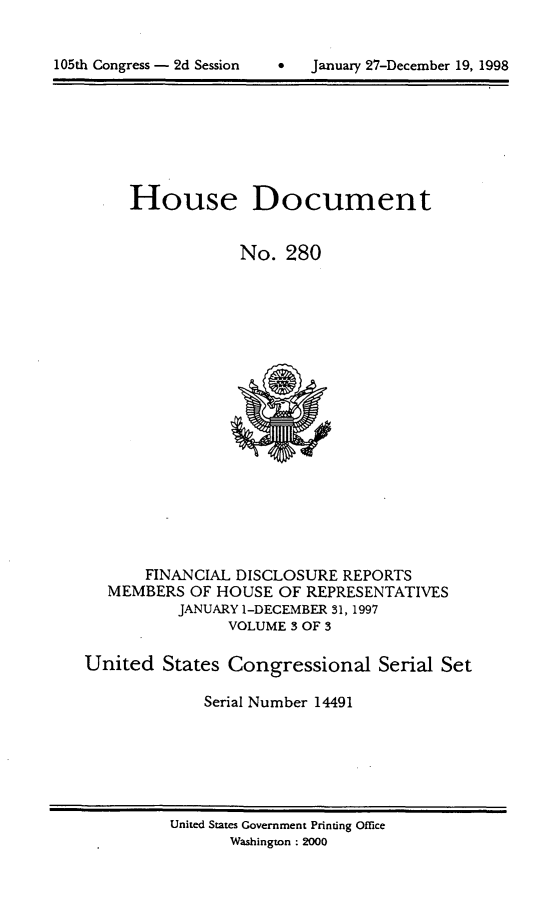 handle is hein.usccsset/usconset21847 and id is 1 raw text is: 



105th Congress - 2d Session        January 27-December 19, 1998


     House Document


                 No.  280



















       FINANCIAL DISCLOSURE  REPORTS
   MEMBERS  OF HOUSE  OF REPRESENTATIVES
          JANUARY 1-DECEMBER 31, 1997
                VOLUME 3 OF 3

United   States Congressional Serial Set

             Serial Number 14491


United States Government Printing Office
       Washington : 2000


105th Congress - 2d Session


0   January 27-December 19, 1998


