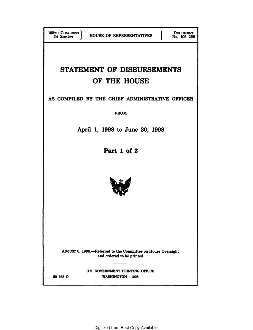handle is hein.usccsset/usconset21848 and id is 1 raw text is: 




105TH CoNORESs H                               DocumENT
  2d Session    HOUSE OF REPRESENTATIVES   No. 105-299





     STATEMENT OF DISBURSEMENTS

                 OF  THE HOUSE


AS COMPILED   BY  THE  CHIEF ADMINISTRATIVE   OFFICER


                         FROM


           April 1, 1998  to June  30, 1998


                Part  1 of 2







                  V










AUGUST 6, 1998.-Referred to the Committee on House Oversight
             and ordered to be printed


50-365 0


U.S. GOVERNMENT PRINTING OFFICE
      WASHINGTON : 1998


Digitized from Best Copy Available


