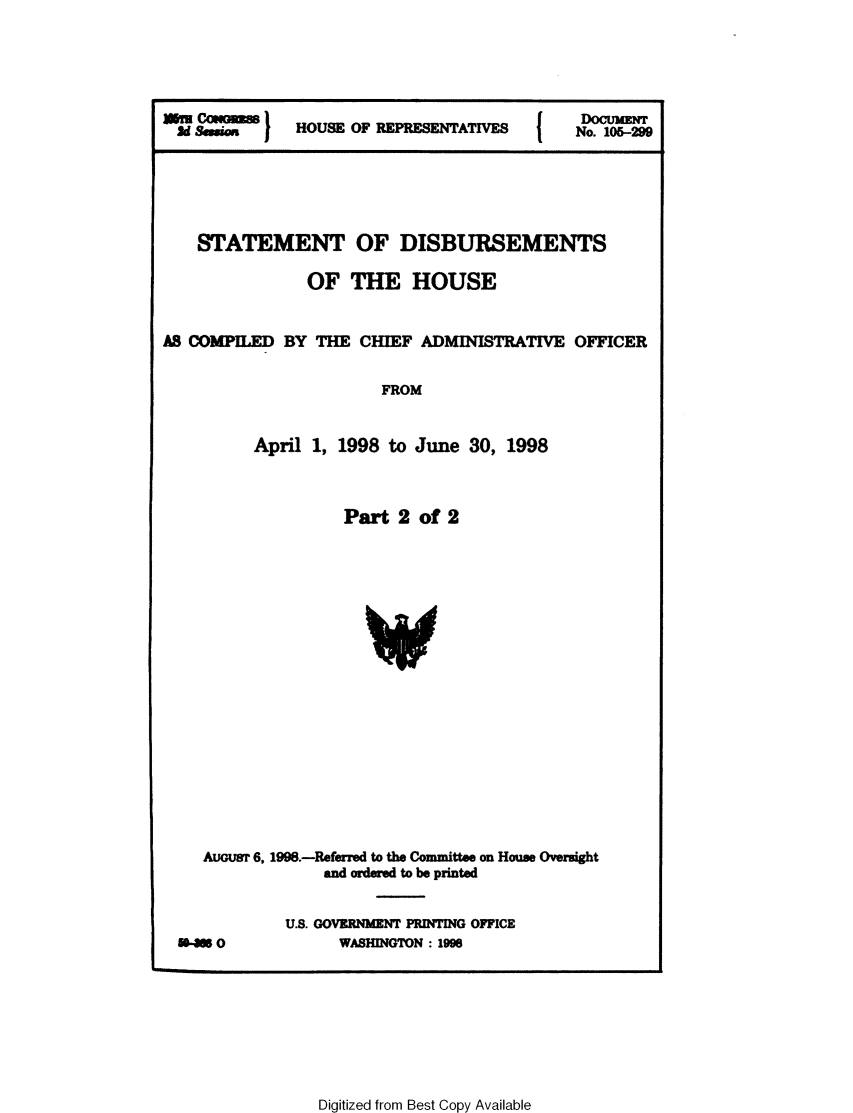 handle is hein.usccsset/usconset21849 and id is 1 raw text is: 





  2d seo      HOUSE OF REPRESENTATIVES      No. 105-299





    STATEMENT OF DISBURSEMENTS

                OF  THE HOUSE


AS COMPILED  BY THE  CHIEF  ADMINISTRATIVE  OFFICER

                       FROM


          April 1, 1998 to June  30, 1998



                   Part  2  of 2






                      V









    AUGust 6, 1998.-Referred to the Committee on House Oversight
                 and ordered to be printed

             U.S. GOVERNMENT PRINTING OFFICE
  50-30            WASHINGTON : 1996


Digitized from Best Copy Available


