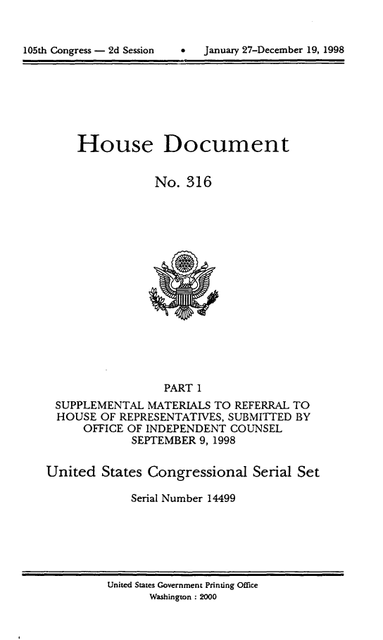 handle is hein.usccsset/usconset21850 and id is 1 raw text is: 



105t Cogres - d Sssin    Jauar 27Deceber19,199


House Document


            No. 316


                  PART 1
 SUPPLEMENTAL MATERIALS TO REFERRAL TO
 HOUSE OF REPRESENTATIVES, SUBMITTED BY
      OFFICE OF INDEPENDENT COUNSEL
             SEPTEMBER 9, 1998


United States Congressional Serial Set

             Serial Number 14499


United States Government Printing Office
      Washington : 2000


105th Congress - 2d Session


0  January 27-December 19, 1998


