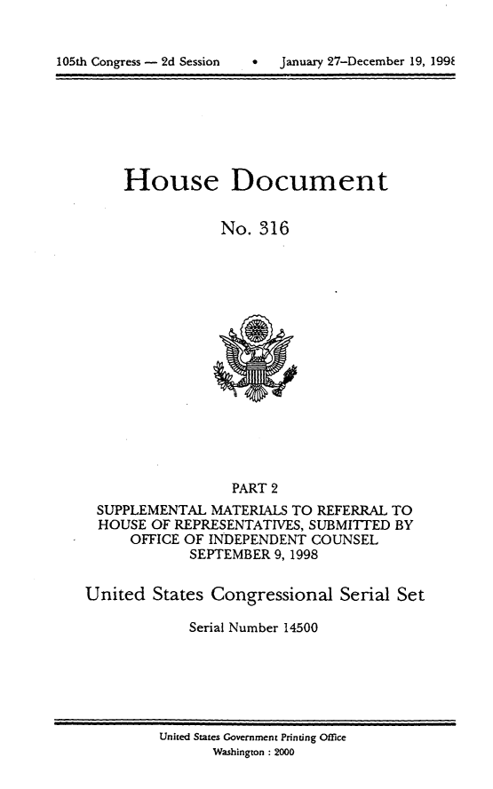handle is hein.usccsset/usconset21851 and id is 1 raw text is: 



105th Congress - 2d Session          January 27-December 19, 199k


House Document


            No. 316


                  PART 2
 SUPPLEMENTAL MATERIALS TO REFERRAL TO
 HOUSE OF REPRESENTATIVES, SUBMITTED BY
      OFFICE OF INDEPENDENT COUNSEL
             SEPTEMBER 9, 1998


United States Congressional Serial Set

             Serial Number 14500


United States Government Printing Office
       Washington : 2000


*  January 27-December 19, 199E


105th Congress - 2d Session


