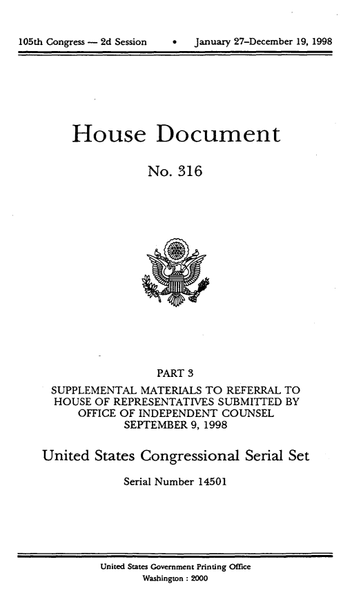 handle is hein.usccsset/usconset21852 and id is 1 raw text is: 


lO5Lh Congress - 2d Session         January 27-December 19, 1998


House Document


            No. 316


                  PART 3
 SUPPLEMENTAL MATERIALS TO REFERRAL TO
 HOUSE OF REPRESENTATIVES SUBMITTED BY
      OFFICE OF INDEPENDENT COUNSEL
             SEPTEMBER 9, 1998


United States Congressional Serial Set

             Serial Number 14501


United States Government Printing Office
       Washington : 2000


105th Congress - 2d Session


0  January 27-December 19, 1998


