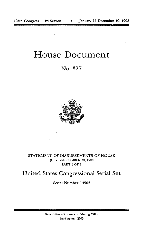 handle is hein.usccsset/usconset21853 and id is 1 raw text is: 




105th Congress - 2d Session     .   Januaxy 27-December 19, 1998


     House Document


                 No.   327




















  STATEMENT   OF DISBURSEMENTS  OF HOUSE
            JULY I-SEPTEMBER 30, 1998
                  PART 1 OF 2

United   States Congressional Serial Set

              Serial Number 14503


United States Government Printing Office
       Washington : 2000


105th Congress - 2d Session


0  January 27-December 19, 1998


