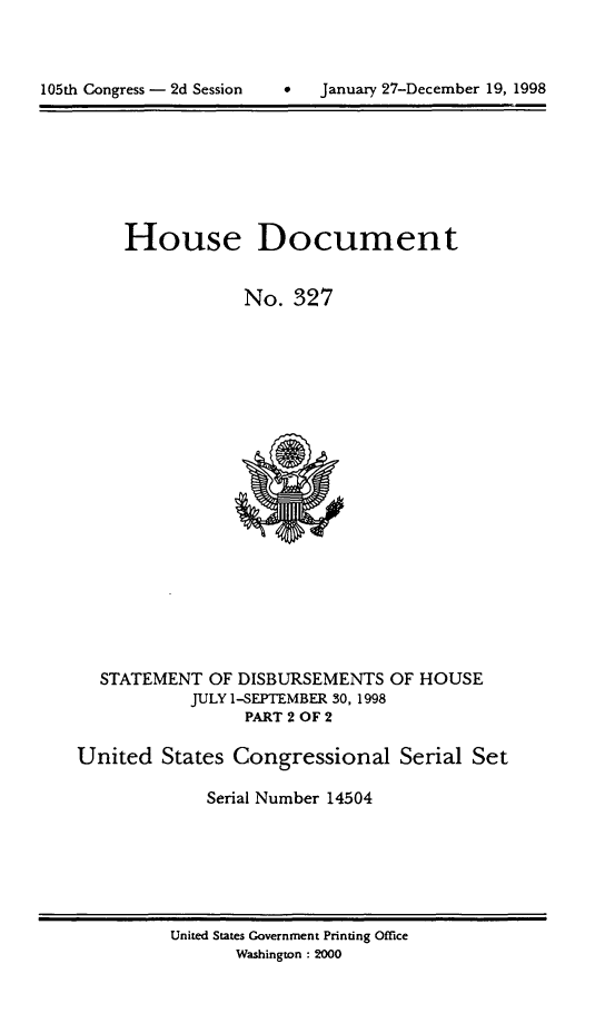 handle is hein.usccsset/usconset21854 and id is 1 raw text is: 




105th Congress - 2d Session    *   January 27-December 19, 1998


     House Document


                 No.  327





















  STATEMENT   OF DISBURSEMENTS  OF HOUSE
            JULY 1-SEPTEMBER 30, 1998
                 PART 2 OF 2

United   States Congressional Serial Set

             Serial Number 14504


United States Government Printing Office
       Washington : 2000


January 27-December 19, 1998


105th Congress - 2d Session


