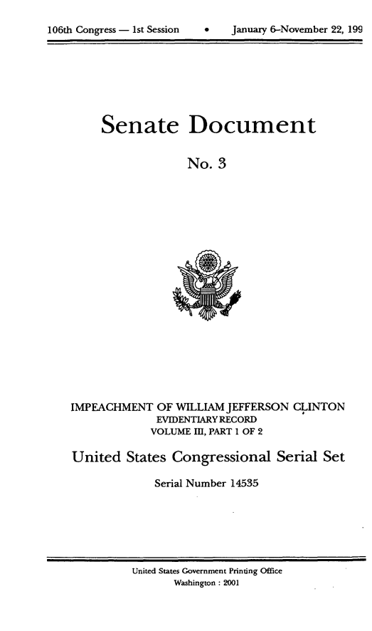 handle is hein.usccsset/usconset21857 and id is 1 raw text is: 


106th Congress - 1st Session         January 6-November 22, 199


Senate


Document


No.  3


IMPEACHMENT   OF WILLIAM JEFFERSON  CLINTON
              EVIDENTIARY RECORD
              VOLUME Il, PART 1 OF 2

United   States Congressional Serial Set

              Serial Number 14535


United States Government Printing Office
       Washington : 2001


106th Congress - 1st Session


0   January 6-November 22, 199


