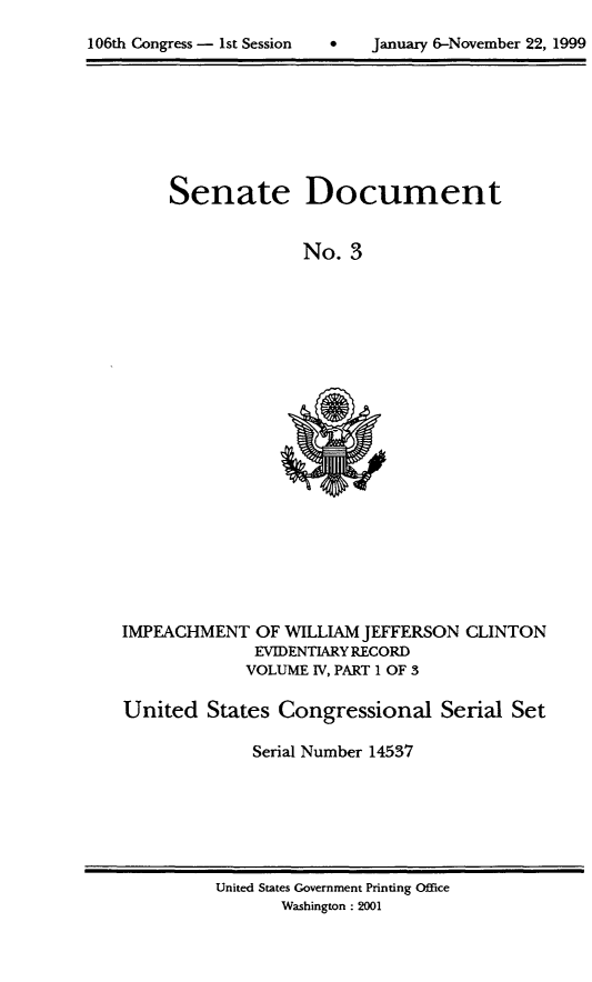 handle is hein.usccsset/usconset21859 and id is 1 raw text is: 

106th Congress - 1st Session  *     January 6-November 22, 1999


Senate


Document


No.  3


IMPEACHMENT   OF WILLIAM JEFFERSON
              EVIDENTIARY RECORD
              VOLUME IV, PART 1 OF 3


CLINTON


United   States Congressional Serial Set

              Serial Number 14537


United States Government Printing Office
       Washington : 2001


106th Congress - Ist Session


January 6-November 22, 1999


