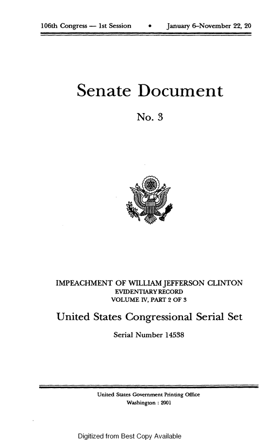 handle is hein.usccsset/usconset21860 and id is 1 raw text is: 


106t Cogres -  st esson  * Janary6-Noembr 2, 2


Senate


Document


No.  3


IMPEACHMENT OF WILLIAM JEFFERSON
               EVIDENTIARY RECORD
               VOLUME IV, PART 2 OF 3


CLINTON


United   States  Congressional Serial Set

              Serial Number 14538


United States Government Printing Office
       Washington : 2001


Digitized from Best Copy Available


106th Congress - 1st Session


0   January 6-November 22, 20


