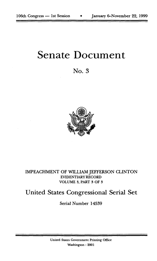 handle is hein.usccsset/usconset21861 and id is 1 raw text is: 


106th Congress - 1st Session       January 6-November 22, 1999


Senate Document


              No. 3


IMPEACHMENT OF WILLIAM JEFFERSON CLINTON
              EVIDENTIARY RECORD
              VOLUME 3, PART 3 OF 3

United States Congressional Serial Set

              Serial Number 14539


United States Government Printing Office
       Washington: 2001


106th Congress - 1st Session


0   January 6-November 22, 1999


