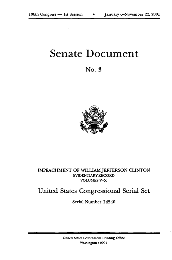 handle is hein.usccsset/usconset21862 and id is 1 raw text is: 


106th Congress - 1st Session        January 6-November 22, 2001


Senate Document


              No. 3


IMPEACHMENT OF WILLIAM JEFFERSON CLINTON
              EVIDENTIARY RECORD
                 VOLUMES V-X

United States Congressional Serial Set

              Serial Number 14540


United States Government Printing Office
       Washington: 2001


106th Congress - 1st Session


0   January 6-Novemnber 22, 2001


