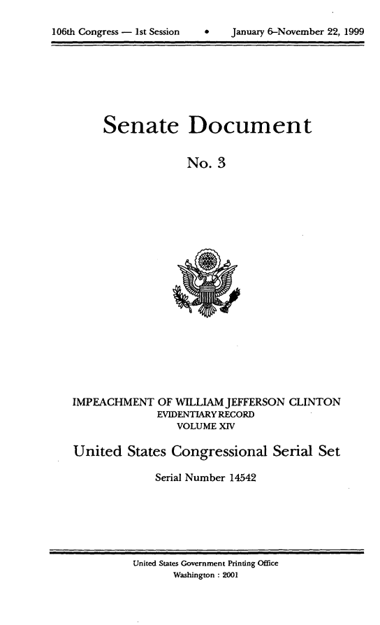 handle is hein.usccsset/usconset21864 and id is 1 raw text is: 


106th Congress - 1st Session        January 6-November 22, 1999


Senate Document


              No. 3


IMPEACHMENT OF WILLIAM JEFFERSON CLINTON
              EVIDENTIARY RECORD
                 VOLUME XIV

United States Congressional Serial Set

              Serial Number 14542


United States Government Printing Office
       Washington : 2001


0   January 6-November 22, 1999


106th Congress - 1st Session


