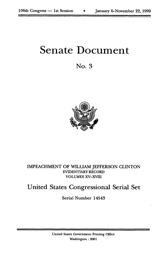 handle is hein.usccsset/usconset21865 and id is 1 raw text is: 

106th Congress - 1st Session        January 6-November 22, 1999


Senate Document


              No. 3


IMPEACHMENT OF WILLIAM JEFFERSON
              EVIDENTIARY RECORD
              VOLUMES XV-XVIII


CLINTON


United States Congressional Serial Set

              Serial Number 14543


United States Government Printing Office
       Washington : 2001


106th Congress - 1st Session


0   January 6-November 22, 1999


