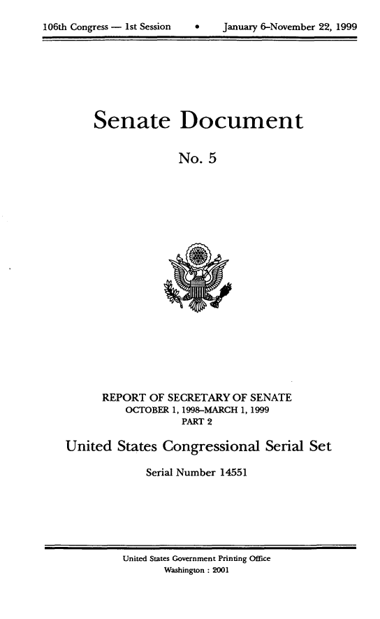 handle is hein.usccsset/usconset21868 and id is 1 raw text is: 


106th Congress - 1st Session        January 6-November 22, 1999


Senate Document


              No.  5


      REPORT  OF SECRETARY  OF SENATE
          OCTOBER 1, 1998-MARCH 1, 1999
                    PART 2

United   States Congressional Serial Set

              Serial Number 14551


United States Government Printing Office
       Washington : 2001


106th Congress - Ist Session


0    January 6-November 22, 1999


