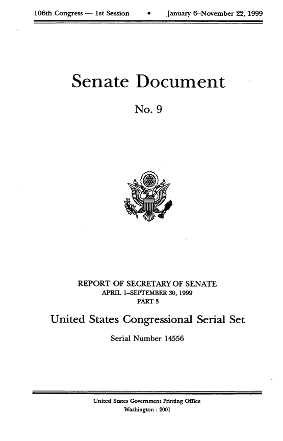 handle is hein.usccsset/usconset21871 and id is 1 raw text is: 

106th Congress - 1st Session         January 6-November 22, 1999


Senate


Document


No.  9


      REPORT  OF  SECRETARY OF SENATE
            APRIL 1-SEPTEMBER 30, 1999
                    PART 3

United   States  Congressional Serial Set

              Serial Number 14556


United States Government Printing Office
       Washington : 2001


106th Congress - Ist Session


0   January 6-November 22, 1999


