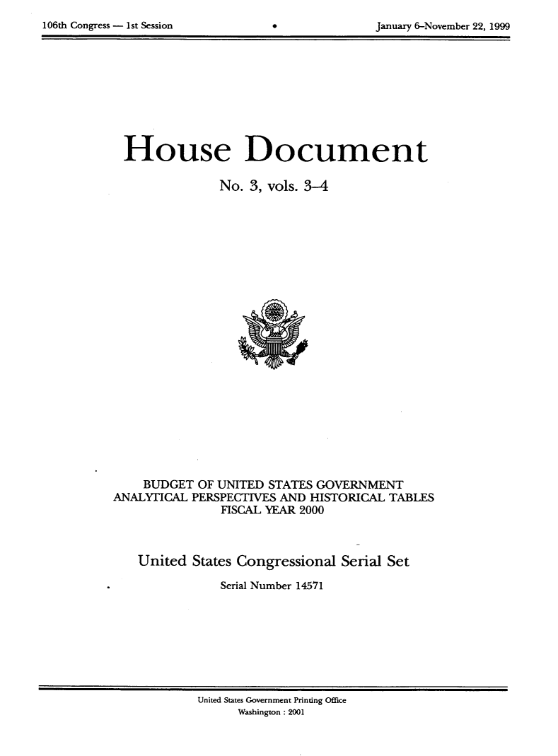 handle is hein.usccsset/usconset21875 and id is 1 raw text is: 

106th Congress - 1st Session                     January 6-November 22, 1999


  House Document

                No. 3, vols. 3-4






















    BUDGET  OF UNITED  STATES GOVERNMENT
ANALYTICAL  PERSPECTIVES AND HISTORICAL TABLES
                FISCAL YEAR 2000



    United  States Congressional Serial Set

                Serial Number 14571


United States Government Printing Office
      Washington: 2001


106th Congress - Ist Session


January 6-November 22, 1999


