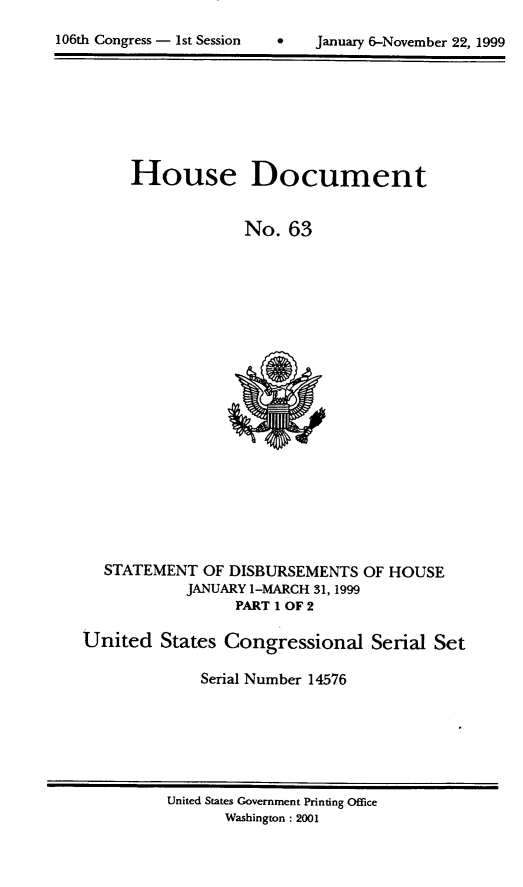 handle is hein.usccsset/usconset21879 and id is 1 raw text is: 


106th Congress - 1st Session        January 6-November 22, 1999


House Document


             No.  63


  STATEMENT   OF DISBURSEMENTS  OF HOUSE
            JANUARY 1-MARCH 31, 1999
                  PART 1 OF 2

United   States Congressional Serial Set

              Serial Number 14576


United States Government Printing Office
       Washington: 2001


106th Congress - Ist Session


0   January 6-November 22, 1999



