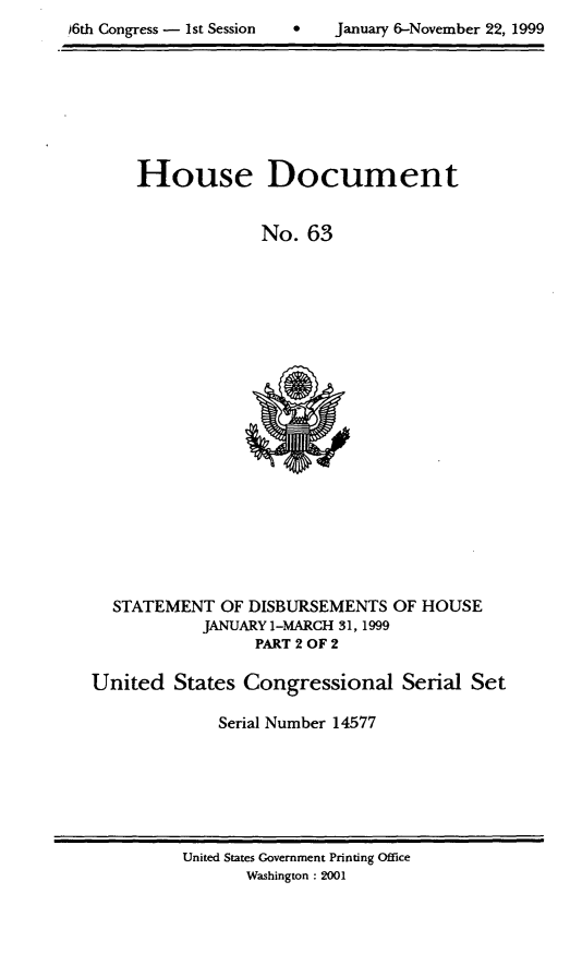 handle is hein.usccsset/usconset21880 and id is 1 raw text is: 

6th Congress - 1st SessionJanuary 6-November 22, 1999


House Document


             No. 63


STATEMENT  OF DISBURSEMENTS
         JANUARY 1-MARCH 31,1999
               PART 2 OF 2


OF HOUSE


United  States Congressional Serial Set

             Serial Number 14577


United States Government Printing Office
      Washington : 2001


,)6th Congress - I st Session


January 6-November 22, 1999


