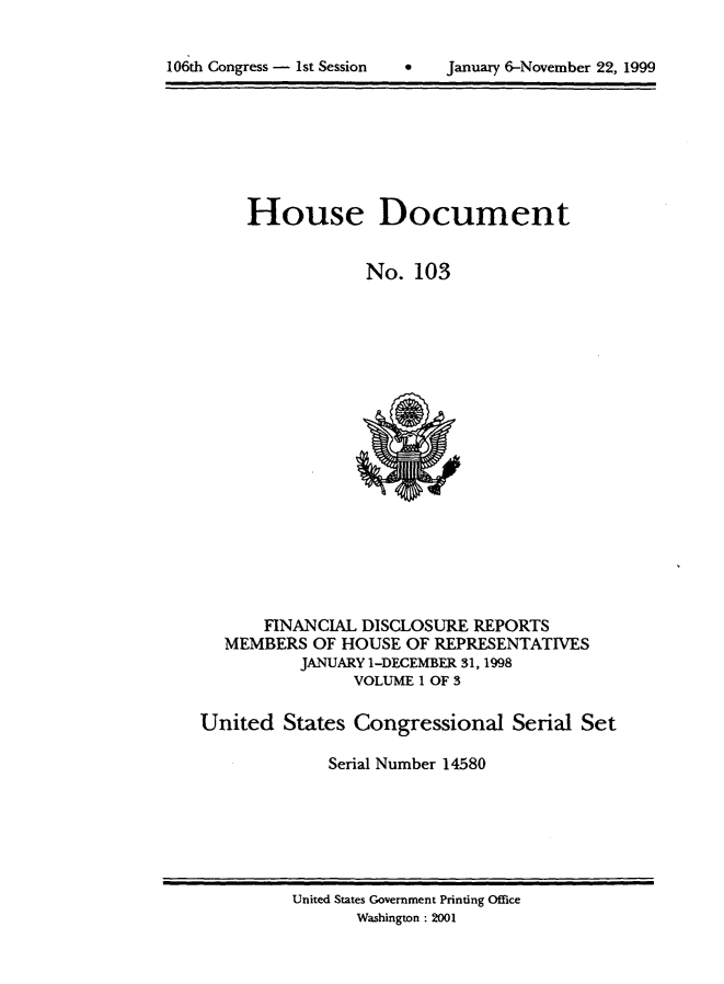 handle is hein.usccsset/usconset21882 and id is 1 raw text is: 



106th Congress - 1st Session   *    January 6-November 22, 1999


     House Document


                 No.  103




















       FINANCIAL DISCLOSURE REPORTS
   MEMBERS  OF HOUSE OF REPRESENTATIVES
          JANUARY 1-DECEMBER 31,1998
                VOLUME 1 OF 3

United   States Congressional Serial Set

             Serial Number 14580


United States Government Printing Office
       Washington : 2001


106th Congress - Ist Session


0   January 6-November 22, 1999


